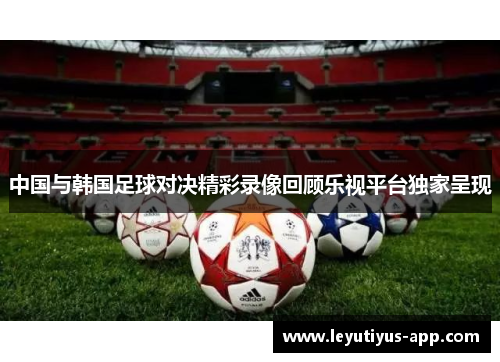 中国与韩国足球对决精彩录像回顾乐视平台独家呈现