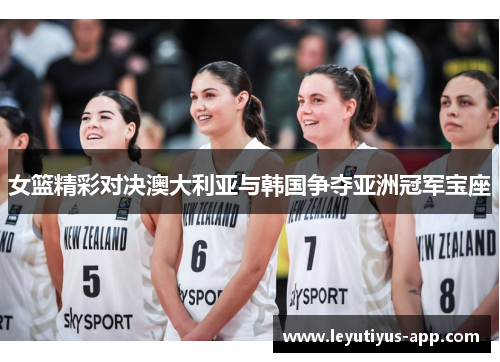 女篮精彩对决澳大利亚与韩国争夺亚洲冠军宝座
